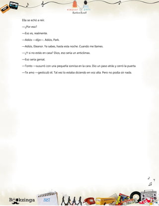 Ella se echó a reír.
—¿Por eso?
—Eso es, realmente.
—Adiós —dijo—. Adiós, Park.
—Adiós, Eleanor. Ya sabes, hasta esta noche. Cuando me llames.
—¿Y si no estás en casa? Dios, eso sería un anticlímax.
—Eso sería genial.
—Tonto —susurró con una pequeña sonrisa en la cara. Dio un paso atrás y cerró la puerta.
—Te amo —gesticuló él. Tal vez lo estaba diciendo en voz alta. Pero no podía oír nada.
 