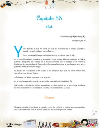 Traducido por ƸӜƷKhaleesiƸӜƷ
Corregido por Jo
a no tomaba el bus. No tenía por qué. Su mamá le dio el Impala cuando su
papá le compró a ella un nuevo Taurus…
Ya no tomaba el bus porque hubiese tenido el asiento para él solo.
No es que el Impala no estuviese ya arruinado con recuerdos. Algunas mañanas, si Park se
levantaba temprano, se sentaba en el estacionamiento con su cabeza en el volante y
dejaba que lo que quedara de Eleanor lo sobrepasara hasta que se quedaba sin aire. No es
que la escuela fuese mucho mejor.
No estaba en su casillero. O en clases. El Sr. Stessman dijo que no tenía sentido leer
Macbeth en voz alta sin Eleanor.
—Qué pena, mi Señor, que pena —se lamentó.
No se quedaba para la cena. No se recostaba contra él mientras él veía TV.
Park pasaba casi todas las noches acostado en su cama porque era el único lugar en el que
ella no había estado. Se acostaba en su cama y nunca encendía la radio.
Ella ya no tomaba el bus. Iba a la escuela con su tío. La hacía ir, incluso aunque quedaban
solo cuatro semanas, todo el mundo ya estaba estudiando para los finales.
Y
 
