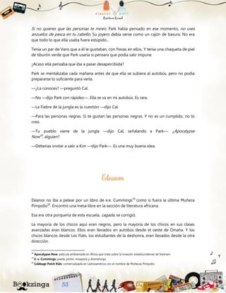 Si no quieres que las personas te miren, Park había pensado en ese momento, no uses
anzuelos de pesca en tu cabello. Su joyero debía verse como un cajón de basura. No era
que todo lo que ella usaba fuera estúpido…
Tenía un par de Vans que a él le gustaban, con fresas en ellos. Y tenía una chaqueta de piel
de tiburón verde que Park usaría si pensara que podía salir impune.
¿Acaso ella pensaba que iba a pasar desapercibida?
Park se mentalizaba cada mañana antes de que ella se subiera al autobús, pero no podía
prepararse lo suficiente para verla.
—¿La conoces? —preguntó Cal.
—No —dijo Park con rápidez—. Ella se va en mi autobús. Es rara.
—La Fiebre de la jungla es la cuestión —dijo Cal.
—Para las personas negras. Si te gustan las personas negras. Y no es un cumplido, no lo
creo.
—Tu pueblo viene de la jungla —dijo Cal, señalando a Park—. ¿Apocalypse
Now18
, alguien?
—Deberias invitar a salir a Kim —dijo Park—. Es una muy buena idea.
Eleanor no iba a pelear por un libro de e.e. Cummings19
como si fuera la última Muñeca
Pimpollo20
. Encontró una mesa libre en la sección de literatura africana.
Esa era otra porquería de esta escuela, cagada, se corrigió.
La mayoría de los chicos aquí eran negros, pero la mayoría de los chicos en sus clases
avanzadas eran blancos. Ellos eran llevados en autobús desde el oeste de Omaha. Y los
chicos blancos desde Los Flats, los estudiantes de la deshonra, eran llevados desde la otra
dirección.
18
Apocalypse Now: película ambientada en África que trata sobre la invasión estadounidense de Vietnam.
19
E. e. Cummings: poeta, pintor, ensayista y dramaturgo.
20
Cabbage Patch Kids: comercializada en Latinoamérica con el nombre de Muñecas Pimpollo.
 