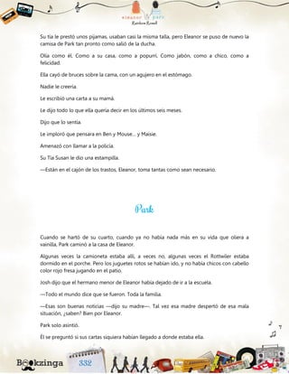 Su tía le prestó unos pijamas, usaban casi la misma talla, pero Eleanor se puso de nuevo la
camisa de Park tan pronto como salió de la ducha.
Olía como él. Como a su casa, como a popurrí. Como jabón, como a chico, como a
felicidad.
Ella cayó de bruces sobre la cama, con un agujero en el estómago.
Nadie le creería.
Le escribió una carta a su mamá.
Le dijo todo lo que ella quería decir en los últimos seis meses.
Dijo que lo sentía.
Le imploró que pensara en Ben y Mouse… y Maisie.
Amenazó con llamar a la policía.
Su Tía Susan le dio una estampilla.
—Están en el cajón de los trastos, Eleanor, toma tantas como sean necesario.
Cuando se hartó de su cuarto, cuando ya no había nada más en su vida que oliera a
vainilla, Park caminó a la casa de Eleanor.
Algunas veces la camioneta estaba allí, a veces no, algunas veces el Rottwiler estaba
dormido en el porche. Pero los juguetes rotos se habían ido, y no había chicos con cabello
color rojo fresa jugando en el patio.
Josh dijo que el hermano menor de Eleanor había dejado de ir a la escuela.
—Todo el mundo dice que se fueron. Toda la familia.
—Esas son buenas noticias —dijo su madre—. Tal vez esa madre despertó de esa mala
situación, ¿saben? Bien por Eleanor.
Park solo asintió.
Él se preguntó si sus cartas siquiera habían llegado a donde estaba ella.
 