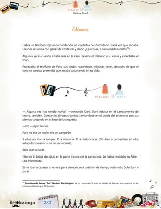 Había un teléfono rojo en la habitación de invitados. Su dormitorio. Cada vez que sonaba,
Eleanor se sentía con ganas de contestar y decir: ¿Qué pasa, Comisionado Gordon79
?
Algunas veces cuando estaba sola en la casa, llevaba el teléfono a su cama y escuchaba el
tono.
Practicaba el teléfono de Park, sus dedos rozándolos. Algunas veces, después de que el
tono se paraba, pretendía que estaba susurrando en su oído.
—¿Alguna vez has tenido novio? —preguntó Dani. Dani estaba en el campamento de
teatro, también. Comían el almuerzo juntas, sentándose en el borde del escenario con sus
piernas colgando en el foso de la orquesta.
—No —dijo Eleanor.
Park no era un novio, era un campeón.
Y ellos no iban a romper. O a aburrirse. O a distanciarse (No iban a convertirse en otro
estúpido romanticismo de secundaria).
Sólo iban a parar.
Eleanor lo había decidido en la parte trasera de la camioneta. Lo había decidido en Albert
Lea, Minnesota.
Si no iban a casarse, si no era para siempre, era cuestión de tiempo nada más. Solo iban a
parar.
79
Comisionado James "Jim" Gordon Worthington: es un personaje ficticio, un aliado de Batman que aparece en los
cómics publicados por DC Comics.
 