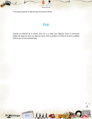 Y no podía soportar la idea de que él la amara menos.
Cuando se enfermó de sí mismo, Park fue a su vieja casa. Algunas veces la camioneta
estaba allí. Algunas veces no. Algunas veces, Park se paraba a la orilla de la acera y odiaba
todo lo que la casa representaba.
 