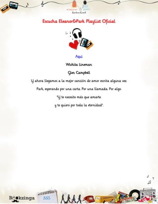 Escucha Eleanor&Park PlayList Oficial
Aquí
Wichita Lineman
Glen Campbell
Y ahora llegamos a la mejor canción de amor escrita alguna vez.
Park, esperando por una carta. Por una llamada. Por algo.
"Y te necesito más que amarte.
y te quiero por toda la eternidad".
 