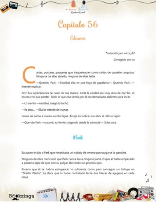 Traducido por wicca_82
Corregido por Jo
artas, postales, paquetes que traqueteaban como cintas de cassette cargadas.
Ninguna de ellas abierta, ninguna de ellas leída.
—Querido Park. —Escribió ella en una hoja de papelería—. Querido Park. —
Intentó explicar.
Pero las explicaciones se caían de sus manos. Toda la verdad era muy dura de escribir, él
era mucho que perder. Todo lo que ella sentía por él era demasiado ardiente para tocar.
—Lo siento —escribió, luego lo tachó.
—Es sólo... —Ella lo intentó de nuevo.
Lanzó las cartas a medio escribir lejos. Arrojó los sobres sin abrir al último cajón.
—Querido Park —susurró, su frente colgando desde la cómoda—. Solo para.
Su padre le dijo a Park que necesitaba un trabajo de verano para pagarse la gasolina.
Ninguno de ellos mencionó que Park nunca iba a ninguna parte. O que él había empezado
a ponerse lápiz de ojos con su pulgar. Borrando sus propios ojos.
Parecía que él se habría estropeado lo suficiente como para conseguir un trabajo en
“Drastic Plastic”. La chica que lo había contratado tenía dos hileras de agujeros en cada
oreja.
C
 