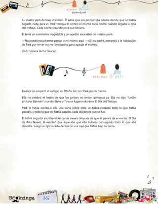Su madre paró de traer el correo. Él sabía que era porque ella odiaba decirle que no había
llegado nada para él. Park recogía el correo él mismo cada noche cuando llegaba a casa
del trabajo. Cada noche rezando para que lloviera.
Él tenía un suministro inagotable y un apetito insaciable de música punk.
—No puedo escucharme pensar a mí mismo aquí —dijo su padre, entrando a la habitación
de Park por tercer noche consecutiva para apagar el estéreo.
Duh, hubiera dicho Eleanor.
Eleanor no empezó el colegio en Otoño. No con Park por lo menos.
Ella no celebró el hecho de que los juniors no tenían gimnasia ya. Ella no dijo, “Unión
profana, Batman” cuando Steve y Tina se fugaron durante El Día del Trabajo.
Park le había escrito a ella una carta sobre esto. Le había contado todo lo que había
pasado, y todo lo que no había pasado, cada día desde que se fue.
Él había seguido escribiéndole cartas meses después de que él parara de enviarlas. El Día
de Año Nuevo, él escribió que esperaba que ella hubiera conseguido todo lo que ella
deseaba. Luego arrojó la carta dentro de una caja que había bajo su cama.
 