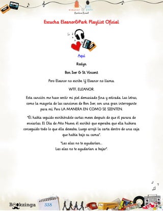 Escucha Eleanor&Park PlayList Oficial
Aquí
Roslyn
Bon Iver & St. Vincent
Pero Eleanor no escribe. Y Eleanor no llama.
WTF, ELEANOR.
Esta canción me hace sentir mi piel demasiado fina y estirada. Las letras,
como la mayoría de las canciones de Bon Iver, son una gran interrogante
para mí. Pero LA MANERA EN COMO SE SIENTEN.
“Él había seguido escribiéndole cartas meses después de que él parara de
enviarlas. El Día de Año Nuevo, él escribió que esperaba que ella hubiera
conseguido todo lo que ella deseaba. Luego arrojó la carta dentro de una caja
que había bajo su cama”.
“Las alas no te ayudarían…
Las alas no te ayudarían a bajar”.
 