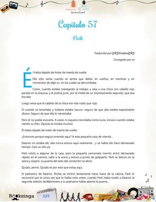 Traducido por ƸӜƷKhaleesiƸӜƷ
Corregido por Jo
l había dejado de tratar de traerla de vuelta.
Ella sólo venía cuando se sentía que debía, en sueños, en mentiras y en
momentos de déjà vu en los cuales se derrumbaba.
Como, cuando estaba manejando al trabajo, y veía a una chica con cabello rojo
parada en la esquina, y él podría jurar, por la mitad de un impresionante segundo, que esa
era ella.
Luego vería que el cabello de la chica era más rubio que rojo.
O cuando se levantaba y todavía estaba oscuro, seguro de que ella estaba esperándolo
afuera. Seguro de que ella lo necesitaba.
Pero él no podía evocarla. A veces ni siquiera recordaba como lucía, incluso cuando estaba
viendo su foto. (Quizás la miraba mucho).
Él había dejado de tratar de traerla de vuelta.
¿Entonces porque seguía viniendo aquí? A esta pequeña casa de mierda...
Eleanor no estaba allí, ella nunca estuvo aquí realmente… y se había ido hace demasiado
tiempo. Casi un año ya.
Park volvió a alejarse de la casa, pero la pequeña camioneta marrón entró demasiado
rápido en el camino, saltó a la acera y estuvo a punto de golpearlo. Park se detuvo en la
acera y esperó. La puerta del lado del conductor se abrió.
Quizás, pensó. Quizás es por esto que estoy aquí.
El padrastro de Eleanor, Richie, se inclinó lentamente hacia fuera de la cabina. Park lo
reconoció por la única vez que lo había visto antes, cuando Park había traído a Eleanor la
segunda edición deWatchmen, y su padrastro había abierto la puerta...
É
 