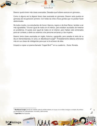 Eleanor quería tener más clases avanzadas. Deseaba que hubiera avances en gimnasia…
Como si alguna vez la dejaran tener clase avanzada en gimnasia. Eleanor sería puesta en
gimnasia de recuperación primero. Con todas las otras chicas gordas que no podían hacer
abdominales.
De todos modos. Los estudiantes de honor: blancos, negros o de Asia Menor, tendían a ser
más agradables. Tal eran igual de malos en el interior, pero estaban asustados de meterse
en problemas. O quizás eran igual de malos en el interior, pero habían sido entrenados
para ser corteses, a darle sus asientos a las personas ancianas y a las mujeres.
Eleanor tenía clases avanzadas en inglés, historia y geografía, pero pasaba el resto de su
día en Dementelandia. En serio, en Blackboard Jungle21
. Probablemente debería esforzarse
más en sus clases de inteligentes para que no la echaran de ellas.
Empezó a copiar un poema llamado “Caged Bird”22
en su cuaderno… Dulce. Rimaba.
21
Blackboard Jungle (Semilla de maldad): película estadounidense, en la que un ex militar consigue un empleo de profesor.
Los estudiantes son indisciplinados, inmorales y delincuentes.
22
Caged Bird: Ave Enjaulada.
 