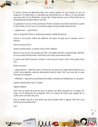 El último número de Watchmen salió unos meses después de que Eleanor se fue. Se
preguntó si lo había leído, y si pensaba que Ozymandias era un villano, y lo que pensaba
que quiso decir el Dr. Manhattan cuando dijo: "Nada termina nunca" al final. Park aún se
preguntaba qué pensaba Eleanor de todo.
Su padrastro no lo vio a Park al principio. Richie se estaba moviendo lentamente, Cuando
sí notó a Park, lo miró como si no estuviera seguro de que estaba realmente allí.
—¿Quién eres? —gritó Richie.
Park no respondió. Richie se volvió bruscamente, señalando hacia él.
Incluso a unos pocos metros de distancia, olía agrio. Al igual que la cerveza, como a
sótanos.
Park se mantuvo firme.
Quiero matarte, pensó. Y puedo, se dio cuenta. Debería.
Richie no era mucho más grande que Park, y él estaba borracho y desorientado. Además,
él nunca podría hacerle daño a Park tanto como Park quería hacerle daño.
A menos que Richie estuviera armado, a menos que él tuviera suerte, Park podría hacer
esto.
Richie se acercó.
—¿Qué quieres? —gritó de nuevo. La fuerza de su propia voz lo dejó fuera de balance y se
inclinó hacia adelante, cayendo densamente hasta el suelo. Park tuvo que dar un paso
atrás para no atraparlo.
—Maldición —dijo Richie, poniéndose de rodillas y tratando de estabilizarse, no muy bien.
Quiero matarte, pensó Park. Y puedo.
Alguien debería.
Park miró sus botas de punta de acero. Él apenas las había comprado en el trabajo. (En
venta, con el descuento de empleado). Miró a la cabeza de Richie, que colgaba de su
cuello como una bolsa de cuero.
Park lo odiaba más de lo que pensó que fuera posible odiar a alguien. Más de lo que
pensó que era posible sentir…
Casi.
 