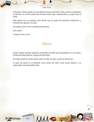 Él levantó su bota y pateó el suelo delante de la cara de Richie. Hielo y barro y empedrado
se derramó en la boca abierta del hombre. Richie tosió violentamente y se giró hacia el
suelo.
Park esperó que se levantara, pero Richie solo se quedó allí lanzando maldiciones, y
frotando sal y grava en sus ojos.
No estaba muerto. Pero no estaba levantándose.
Park esperó.
Y luego caminó a casa.
Cartas, tarjetas postales, paquetes acolchados amarillos que traqueteaban en sus manos.
Ninguna de ellas abiertas, ninguna de ellas leídas.
Era malo cuando las cartas venían todos los días. Fue peor cuando se detuvieron.
A veces las ponía en la alfombra como cartas del tarot, como barras Wonka, y se
preguntaba si era demasiado tarde.
 