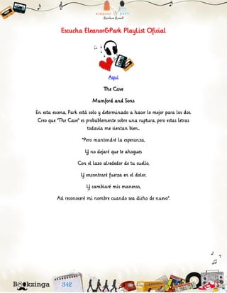 Escucha Eleanor&Park PlayList Oficial
Aquí
The Cave
Mumford and Sons
En esta escena, Park está solo y determinado a hacer lo mejor para los dos.
Creo que "The Cave" es probablemente sobre una ruptura, pero estas letras
todavía me sientan bien...
“Pero mantendré la esperanza,
Y no dejaré que te ahogues
Con el lazo alrededor de tu cuello,
Y encontraré fuerza en el dolor,
Y cambiaré mis maneras,
Así reconoceré mi nombre cuando sea dicho de nuevo”.
 
