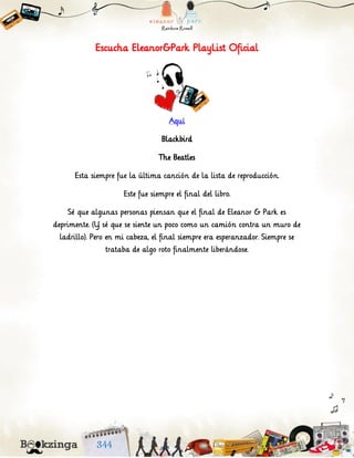 Escucha Eleanor&Park PlayList Oficial
Aquí
Blackbird
The Beatles
Esta siempre fue la última canción de la lista de reproducción.
Este fue siempre el final del libro.
Sé que algunas personas piensan que el final de Eleanor & Park es
deprimente. (Y sé que se siente un poco como un camión contra un muro de
ladrillo). Pero en mi cabeza, el final siempre era esperanzador. Siempre se
trataba de algo roto finalmente liberándose.
 