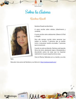 Rainbow Rowell escribe libros.
A veces escribe sobre adultos (Attachments y
Landline).
A veces escribe sobre adolecentes (Eleanor & Park
y Fangirl).
Pero ella siempre escribe sobre personas que
hablan un montón. Y personas que se sienten
como si estuvieran siendo arruinadas. Y personas
que se enamoran.
Cuando no está escribiendo, Rainbow está leyendo
libros de cómic, planeando viajes a Disneylandia y
discutiendo acerca de cosas que no importan
realmente en el gran esquema de las cosas.
Vive en Ohama, Nebraska con su marido y sus dos
hijos.
Descubre más acerca de Rainbow y sus libros en: http://rainbowrowell.com/
 