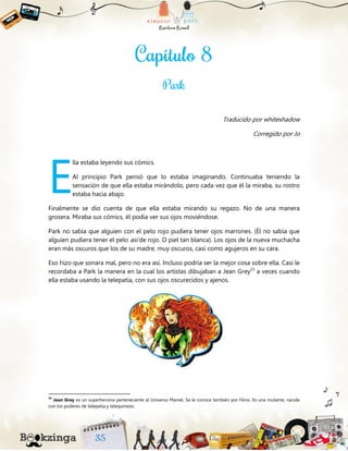 Traducido por whiteshadow
Corregido por Jo
lla estaba leyendo sus cómics.
Al principio Park pensó que lo estaba imaginando. Continuaba teniendo la
sensación de que ella estaba mirándolo, pero cada vez que él la miraba, su rostro
estaba hacia abajo.
Finalmente se dio cuenta de que ella estaba mirando su regazo. No de una manera
grosera. Miraba sus cómics, él podía ver sus ojos moviéndose.
Park no sabía que alguien con el pelo rojo pudiera tener ojos marrones. (Él no sabía que
alguien pudiera tener el pelo así de rojo. O piel tan blanca). Los ojos de la nueva muchacha
eran más oscuros que los de su madre, muy oscuros, casi como agujeros en su cara.
Eso hizo que sonara mal, pero no era así. Incluso podría ser la mejor cosa sobre ella. Casi le
recordaba a Park la manera en la cual los artistas dibujaban a Jean Grey23
a veces cuando
ella estaba usando la telepatía, con sus ojos oscurecidos y ajenos.
23
Jean Grey es un superheroína perteneciente al Universo Marvel. Se le conoce también por Fénix. Es una mutante, nacida
con los poderes de telepatía y telequinesis.
E
 