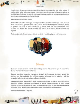 Hoy la chica llevaba una camisa masculina, gigante, con caracolas por todas partes. El
cuello debió haber sido muy grande, como disco-grande, porque lo había cortado, y se
deshilachaba. Tenía una corbata de hombre envuelta alrededor de su cola de caballo como
una cinta grande de poliéster. Lucía ridícula.
Y ella estaba mirando sus cómics.
Park sintió que debía decir algo. Él siempre sentía que debía decirle algo a ella, aunque
fuera sólo "hola" o "perdón". Pero había pasado demasiado tiempo sin decir nada, desde
la primera vez que la había maldecido, y ahora todo era irrevocablemente raro.
Durante una hora al día. Treinta minutos de camino a la escuela, treinta minutos de
regreso.
Park no dijo nada. El solo sostuvo abierto su cómic y pasó las páginas más lentamente.
Su madre parecía cansada cuando Eleanor llegó a casa. Más cansada que de costumbre.
Dura y desmoronándose en los bordes.
Cuando los niños pequeños irrumpieron después de la escuela, su madre perdió los
estribos por algo estúpido, Ben y Mouse estaban peleando por un juguete, y ella los
empujó a todos por la puerta trasera, Eleanor incluida.
Eleanor estaba tan alarmada por estar afuera que se quedó de pie en el pórtico por un
segundo, mirando fijamente al Rottweiler de Richie. Había nombrado al perro Tonya
después de que su ex-esposa se fuera. Se supone que Tonya es una real devoradora de
hombres, Tonya la perra, pero ella nunca la había visto más que semi-despierta.
Eleanor intentó llamar a la puerta.
 