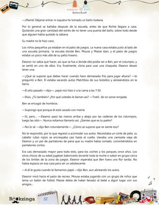 —¡Mamá! Déjame entrar ni siquiera he tomado un baño todavía.
Por lo general se bañaba después de la escuela, antes de que Richie llegara a casa.
Quitando una gran cantidad del estrés de no tener una puerta del baño, sobre todo desde
que alguien había quitado la sábana.
Su madre no le hizo caso.
Los niños pequeños ya estaban en el patio de juegos. La nueva casa estaba justo al lado de
una escuela primaria, la escuela donde Ben, Mouse y Maisie iban, y el patio de juegos
estaba un poco más allá de su patio trasero.
Eleanor no sabía qué hacer, así que se fue a donde ella podía ver a Ben, por el columpio, y
se sentó en uno de ellos. Era, finalmente, clima para usar una chaqueta. Eleanor deseó
tener una.
—¿Qué se supone que debes hacer cuando hace demasiado frío para jugar afuera? —le
preguntó a Ben. Él estaba sacando autos Matchbox de sus bolsillos y alineándolos en la
tierra.
—El año pasado —dijo—, papá nos hizo ir a la cama a las 7:30.
—Dios. ¿Tú también? ¿Por qué ustedes le llaman así? —Trató de no sonar enojada.
Ben se encogió de hombros.
—Supongo que porque él está casado con mamá.
—Sí, pero… —Eleanor pasó las manos arriba y abajo por las cadenas de los columpios,
luego las olió—. Nunca solíamos llamarlo así. ¿Sientes que es tu padre?
—No lo sé —dijo Ben rotundamente—. ¿Cómo se supone que se siente eso?
No le respondió, por lo que regresó a acomodar sus autos. Necesitaba un corte de pelo, su
cabello rubio rojizo se encrespaba casi hasta el cuello. Llevaba una camiseta vieja de
Eleanor y un par de pantalones de pana que su madre había cortado, convirtiéndolos en
pantalones cortos.
Era casi demasiado mayor para todo esto, para los coches y los parques, once años. Los
otros chicos de su edad jugaban baloncesto durante toda la noche o salían en grupo cerca
de los límites de la zona de juegos. Eleanor esperaba que Ben fuera una flor tardía. No
había espacio en esa casa para ser un adolescente.
—A él le gusta cuando le llamamos papá —dijo Ben, aun alineando los autos.
Eleanor miró hacia el patio de recreo. Mouse estaba jugando con un grupo de niños que
tenía un balón de fútbol. Maisie debía de haber llevado al bebé a algún lugar con sus
amigos...
 