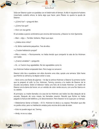 Solía ser Eleanor quien se quedaba con el bebé todo el tiempo. A ella ni siquiera le hubiera
importado cuidarlo ahora, le daría algo que hacer, pero Maisie no quería la ayuda de
Eleanor.
—¿Cómo fue? —preguntó Ben.
—¿Cómo fue qué?
—Vivir con esa gente.
El sol estaba a pocos centímetros por encima del horizonte, y Eleanor lo miró fijamente.
—Bien —dijo—. Terrible. Solitario. Mejor que aquí.
—¿Había otros niños?
—Sí. Niños realmente pequeños. Tres de ellos.
—¿Tuviste habitación propia?
—Más o menos. —Técnicamente, no había tenido que compartir la sala de los Hickman
con nadie.
—¿Fueron amables? —preguntó.
—Sí... sí. Fueron muy agradables. No tan agradables como tú.
Los Hickman habían empezado bien. Pero luego se cansaron.
Eleanor sólo iba a quedarse con ellos durante unos días, quizás una semana. Sólo hasta
que Richie se calmara y la dejase volver a casa.
—Será como una fiesta de pijamas —le dijo la señora Hickman a Eleanor la primera noche
que le preparó el sofá. La Sra. Hickman, Tammy, conocía a la madre de Eleanor de la
escuela secundaria. Sobre el televisor había una foto de la boda Hickman. La madre de
Eleanor era la dama de honor, en un vestido de color verde oscuro, con una flor blanca en
su cabello.
Al principio, su madre llamaba a la casa de los Hickman casi todos los días después de la
escuela. Después de unos meses, las llamadas cesaron. Resultó que Richie no había
pagado la factura del teléfono, y lo desconectaron. Pero Eleanor no lo supo por un tiempo.
—Deberíamos llamar al Estado. —El Sr. Hickman le decía a su esposa. Pensaban que ella
no podía oírlos, pero su habitación estaba justo encima de la sala de estar.
—Esto no puede seguir así, Tammy.
—Andy, no es su culpa.
 