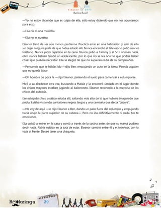 —Yo no estoy diciendo que es culpa de ella, sólo estoy diciendo que no nos apuntamos
para esto.
—Ella no es una molestia.
—Ella no es nuestra.
Eleanor trató de ser aún menos problema. Practicó estar en una habitación y salir de ella
sin dejar ninguna pista de que había estado allí. Nunca encendió el televisor o pidió usar el
teléfono. Nunca pidió repetirse en la cena. Nunca pidió a Tammy y al Sr. Hickman nada,
ellos nunca habían tenido un adolescente, por lo que no se les ocurrió que podría haber
cosas que pudiera necesitar. Ella se alegró de que no supieran el día de su cumpleaños.
—Pensamos que te habías ido —dijo Ben, empujando un auto en la tierra. Parecía alguien
que no quería llorar.
—Oh hombre de poca fe —dijo Eleanor, pateando el suelo para comenzar a columpiarse.
Miró a su alrededor otra vez, buscando a Maisie y la encontró sentada en el lugar donde
los chicos mayores estaban jugando al baloncesto. Eleanor reconoció a la mayoría de los
chicos del autobús.
Ese estúpido chico asiático estaba allí, saltando más alto de lo que hubiera imaginado que
podía. Estaba vistiendo pantalones negros largos y una camiseta que decía “Locura”.
—Me voy de aquí —le dijo Eleanor a Ben, dando un paso fuera del columpio y empujando
hacia abajo la parte superior de su cabeza—. Pero no ida definitivamente ni nada. No te
emociones.
Ella volvió a entrar en la casa y corrió a través de la cocina antes de que su mamá pudiera
decir nada. Richie estaba en la sala de estar. Eleanor caminó entre él y el televisor, con la
vista al frente. Deseó tener una chaqueta.
 