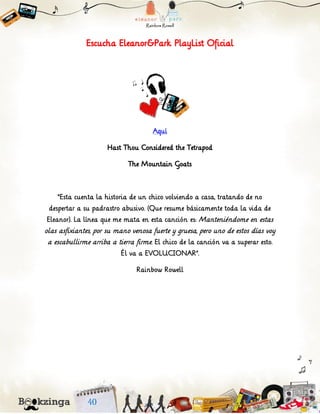 Escucha Eleanor&Park PlayList Oficial
Aquí
Hast Thou Considered the Tetrapod
The Mountain Goats
“Esta cuenta la historia de un chico volviendo a casa, tratando de no
despertar a su padrastro abusivo. (Que resume básicamente toda la vida de
Eleanor). La línea que me mata en esta canción es: Manteniéndome en estas
olas asfixiantes, por su mano venosa fuerte y gruesa, pero uno de estos días voy
a escabullirme arriba a tierra firme. El chico de la canción va a superar esto.
Él va a EVOLUCIONAR”.
Rainbow Rowell
 