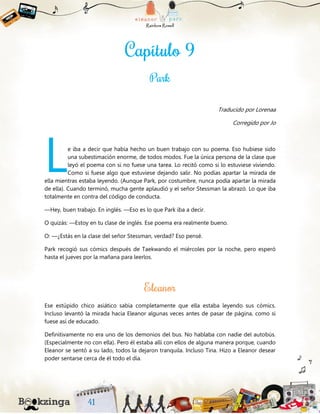 Traducido por Lorenaa
Corregido por Jo
e iba a decir que había hecho un buen trabajo con su poema. Eso hubiese sido
una subestimación enorme, de todos modos. Fue la única persona de la clase que
leyó el poema con si no fuese una tarea. Lo recitó como si lo estuviese viviendo.
Como si fuese algo que estuviese dejando salir. No podías apartar la mirada de
ella mientras estaba leyendo. (Aunque Park, por costumbre, nunca podía apartar la mirada
de ella). Cuando terminó, mucha gente aplaudió y el señor Stessman la abrazó. Lo que iba
totalmente en contra del código de conducta.
—Hey, buen trabajo. En inglés. —Eso es lo que Park iba a decir.
O quizás: —Estoy en tu clase de inglés. Ese poema era realmente bueno.
O: —¿Estás en la clase del señor Stessman, verdad? Eso pensé.
Park recogió sus cómics después de Taekwando el miércoles por la noche, pero esperó
hasta el jueves por la mañana para leerlos.
Ese estúpido chico asiático sabía completamente que ella estaba leyendo sus cómics.
Incluso levantó la mirada hacia Eleanor algunas veces antes de pasar de página, como si
fuese así de educado.
Definitivamente no era uno de los demonios del bus. No hablaba con nadie del autobús.
(Especialmente no con ella). Pero él estaba allí con ellos de alguna manera porque, cuando
Eleanor se sentó a su lado, todos la dejaron tranquila. Incluso Tina. Hizo a Eleanor desear
poder sentarse cerca de él todo el día.
L
 