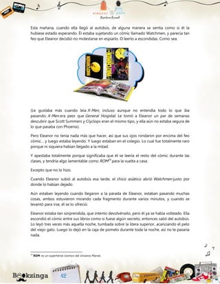 Esta mañana, cuando ella llegó al autobús, de alguna manera se sentía como si él la
hubiese estado esperando. Él estaba sujetando un cómic llamado Watchmen, y parecía tan
feo que Eleanor decidió no molestarse en espiarlo. O leerlo a escondidas. Como sea.
(Le gustaba más cuando leía X-Men, incluso aunque no entendía todo lo que iba
pasando; X-Men era peor que General Hospital. Le tomó a Eleanor un par de semanas
descubrir que Scott Summers y Clyclops eran el mismo tipo, y ella aún no estaba segura de
lo que pasaba con Phoenix).
Pero Eleanor no tenía nada más que hacer, así que sus ojos rondaron por encima del feo
cómic… y luego estaba leyendo. Y luego estaban en el colegio. Lo cual fue totalmente raro
porque ni siquiera habían llegado a la mitad.
Y apestaba totalmente porque significaba que él se leería el resto del cómic durante las
clases, y tendría algo lamentable como ROM24
para la vuelta a casa.
Excepto que no lo hizo.
Cuando Eleanor subió al autobús esa tarde, el chico asiático abrió Watchmen justo por
donde lo habían dejado.
Aún estaban leyendo cuando llegaron a la parada de Eleanor, estaban pasando muchas
cosas, ambos estuvieron mirando cada fragmento durante varios minutos, y cuando se
levantó para irse, él se lo ofreció.
Eleanor estaba tan sorprendida, que intento devolvérselo, pero él ya se había volteado. Ella
escondió el cómic entre sus libros como si fuese algún secreto, entonces salió del autobús.
Lo leyó tres veces más aquella noche, tumbada sobre la litera superior, acariciando el pelo
del viejo gato. Luego lo dejó en la caja de pomelo durante toda la noche, así no le pasaría
nada.
24
ROM: es un superhéroe cósmico del Universo Marvel.
 