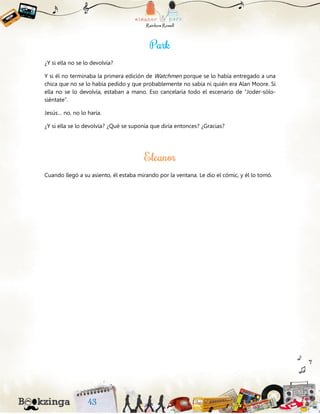¿Y si ella no se lo devolvía?
Y si él no terminaba la primera edición de Watchmen porque se lo había entregado a una
chica que no se lo había pedido y que probablemente no sabía ni quién era Alan Moore. Si
ella no se lo devolvía, estaban a mano. Eso cancelaría todo el escenario de “Joder-sólo-
siéntate”.
Jesús… no, no lo haría.
¿Y si ella se lo devolvía? ¿Qué se suponía que diría entonces? ¿Gracias?
Cuando llegó a su asiento, él estaba mirando por la ventana. Le dio el cómic, y él lo tomó.
 
