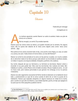 Traducido por otravaga
Corregido por Jo
la mañana siguiente, cuando Eleanor se subió al autobús, había una pila de
cómics en su asiento.
Ella los recogió y se sentó. Él ya estaba leyendo.
Eleanor puso los cómics entre sus libros y se quedó mirando por la ventana. Por alguna
razón, ella no quería leer delante de él. Sería como dejarlo verla comer. Sería como
admitir… algo.
Pero pensó en los cómics durante todo el día, y tan pronto como llegó a su casa, se subió
a su cama y los sacó. Todos tenían el mismo título: La Cosa del Pantano25
.
Eleanor se comió la cena sentada en la cama con las piernas cruzadas, con mucho cuidado
de no derramar nada en los libros porque cada edición se encontraba en perfecto estado;
no había ni siquiera una esquina doblada. (Estúpido y perfecto niño asiático).
Esa noche, después de que sus hermanos y su hermana se durmieran, Eleanor volvió a
encender la luz para poder leer. Ellos eran los durmientes más ruidosos de todos. Ben
hablaba en sueños, y tanto Maisie como el bebé roncaban. Mouse mojaba la cama… lo cual
no hacía ruido, pero todavía perturbaba la paz general. Sin embargo, la luz no parecía
molestarlos.
Eleanor era sólo vagamente consciente de Richie viendo la televisión en la habitación de al
lado, y prácticamente se cayó de la cama cuando él abrió de un tirón la puerta de la
habitación. Parecía que esperaba atraparlos en alguna travesura en mitad de la noche,
pero cuando vio que sólo era Eleanor y que estaba leyendo, gruñó y le dijo que apagara la
luz para que los niños pequeños pudieran dormir.
25
La Cosa del Pantano: es un personaje ficticio de DC Comics, que se publicó por primera vez en una historia corta a
mediados de 1971, con guión de Len Wein y dibujos de Berni Wrightson.
A
 