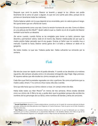 Después que cerró la puerta, Eleanor se levantó y apagó la luz. (Ahora casi podía
levantarse de la cama sin pisar a alguien, lo que era una suerte para ellos, porque era la
primera en levantarse todas las mañanas).
Podría haberse salido con la suya dejando la luz encendida, pero no valía la pena el riesgo.
No quería tener que ver a Richie de nuevo.
Él lucía exactamente como una rata. Como la versión humana de una rata. Como el villano
en una película de Don Bluth26
. Quién sabía lo que su madre vio en él; el padre de Eleanor
también lucía hecho un desastre.
De vez en cuando, cuando Richie se las arreglaba para tomar un baño, ponerse ropa
decente y permanecer sobrio, todo en el mismo día, Eleanor medio podía ver por qué su
madre podría haber pensado que él era guapo. Gracias al Señor que no sucedía muy a
menudo. Cuando lo hacía, Eleanor sentía ganas de ir al baño y meterse un dedo en la
garganta.
De todos modos. Lo que sea. Todavía podía leer. Había suficiente luz entrando por la
ventana.
Ella leía las cosas tan rápido como él podía dárselas. Y cuando se las devolvía a la mañana
siguiente, ella siempre actuaba como si le estuviese entregando algo frágil. Algo precioso.
Ni siquiera sabrías que ella tocaba los cómics excepto por el olor.
Cada libro que Park le prestaba regresaba con olor a perfume. No como el perfume que su
madre usaba. (Imari). Y no como la chica nueva; ella olía a vainilla.
Sino que ella hacía que sus cómics olieran a rosas. Un campo entero de ellas.
Había leído todos sus Alan Moore27
en menos de tres semanas. Ahora estaba dándole
cinco sus cómics de X-Men a la vez, y podía decir que le gustaban porque ella escribía los
nombres de los personajes de sus libros, entre nombres de bandas y letras de canciones.
26
Donald Virgil Bluth: dibujante y cineasta estadounidense, conocido por ser el creador de numerosas películas de dibujos
animados, destacando entre ellas películas como Pulgarcita, Un Cuento Americano, Todos los perros van al Cielo, Anastasia y
Titan A.E, entre otras.
27
Alan Moore: escritor y guionista de historietas británico, labor esta última en la que ha destacado por sus trabajos
reconocidos por la crítica y aclamados por su popularidad, Watchmen, V de Vendetta, Batman, From Hell y la Liga de los
Caballeros Extraordinarios, llegando a ser catalogado como el «Mejor Escritor de Historietas de la Historia».
 
