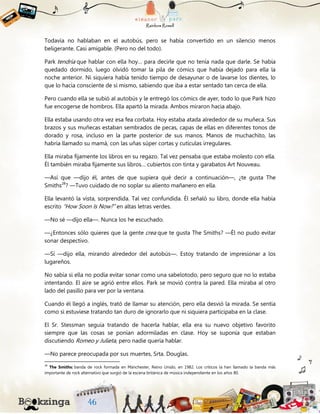 Todavía no hablaban en el autobús, pero se había convertido en un silencio menos
beligerante. Casi amigable. (Pero no del todo).
Park tendría que hablar con ella hoy… para decirle que no tenía nada que darle. Se había
quedado dormido, luego olvidó tomar la pila de cómics que había dejado para ella la
noche anterior. Ni siquiera había tenido tiempo de desayunar o de lavarse los dientes, lo
que lo hacía consciente de sí mismo, sabiendo que iba a estar sentado tan cerca de ella.
Pero cuando ella se subió al autobús y le entregó los cómics de ayer, todo lo que Park hizo
fue encogerse de hombros. Ella apartó la mirada. Ambos miraron hacia abajo.
Ella estaba usando otra vez esa fea corbata. Hoy estaba atada alrededor de su muñeca. Sus
brazos y sus muñecas estaban sembrados de pecas, capas de ellas en diferentes tonos de
dorado y rosa, incluso en la parte posterior de sus manos. Manos de muchachito, las
habría llamado su mamá, con las uñas súper cortas y cutículas irregulares.
Ella miraba fijamente los libros en su regazo. Tal vez pensaba que estaba molesto con ella.
Él también miraba fijamente sus libros… cubiertos con tinta y garabatos Art Nouveau.
—Así que —dijo él, antes de que supiera qué decir a continuación—, ¿te gusta The
Smiths28
? —Tuvo cuidado de no soplar su aliento mañanero en ella.
Ella levantó la vista, sorprendida. Tal vez confundida. Él señaló su libro, donde ella había
escrito “How Soon Is Now?” en altas letras verdes.
—No sé —dijo ella—. Nunca los he escuchado.
—¿Entonces sólo quieres que la gente crea que te gusta The Smiths? —Él no pudo evitar
sonar despectivo.
—Sí —dijo ella, mirando alrededor del autobús—. Estoy tratando de impresionar a los
lugareños.
No sabía si ella no podía evitar sonar como una sabelotodo, pero seguro que no lo estaba
intentando. El aire se agrió entre ellos. Park se movió contra la pared. Ella miraba al otro
lado del pasillo para ver por la ventana.
Cuando él llegó a inglés, trató de llamar su atención, pero ella desvió la mirada. Se sentía
como si estuviese tratando tan duro de ignorarlo que ni siquiera participaba en la clase.
El Sr. Stessman seguía tratando de hacerla hablar, ella era su nuevo objetivo favorito
siempre que las cosas se ponían adormiladas en clase. Hoy se suponía que estaban
discutiendo Romeo y Julieta, pero nadie quería hablar.
—No parece preocupada por sus muertes, Srta. Douglas.
28
The Smiths: banda de rock formada en Mánchester, Reino Unido, en 1982. Los críticos la han llamado la banda más
importante de rock alternativo que surgió de la escena británica de música independiente en los años 80.
 