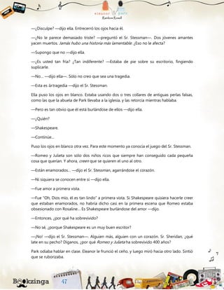 —¿Disculpe? —dijo ella. Entrecerró los ojos hacia él.
—¿No le parece demasiado triste? —preguntó el Sr. Stessman—. Dos jóvenes amantes
yacen muertos. Jamás hubo una historia más lamentable. ¿Eso no le afecta?
—Supongo que no —dijo ella.
—¿Es usted tan fría? ¿Tan indiferente? —Estaba de pie sobre su escritorio, fingiendo
suplicarle.
—No… —dijo ella—. Sólo no creo que sea una tragedia.
—Esta es la tragedia —dijo el Sr. Stessman.
Ella puso los ojos en blanco. Estaba usando dos o tres collares de antiguas perlas falsas,
como las que la abuela de Park llevaba a la iglesia, y las retorcía mientras hablaba.
—Pero es tan obvio que él está burlándose de ellos —dijo ella.
—¿Quién?
—Shakespeare.
—Continúe…
Puso los ojos en blanco otra vez. Para este momento ya conocía el juego del Sr. Stessman.
—Romeo y Julieta son sólo dos niños ricos que siempre han conseguido cada pequeña
cosa que querían. Y ahora, creen que se quieren el uno al otro.
—Están enamorados… —dijo el Sr. Stessman, agarrándose el corazón.
—Ni siquiera se conocen entre sí —dijo ella.
—Fue amor a primera vista.
—Fue “Oh, Dios mío, él es tan lindo” a primera vista. Si Shakespeare quisiera hacerle creer
que estaban enamorados, no habría dicho casi en la primera escena que Romeo estaba
obsesionado con Rosaline… Es Shakespeare burlándose del amor —dijo.
—Entonces, ¿por qué ha sobrevivido?
—No sé, ¿porque Shakespeare es un muy buen escritor?
—¡No! —dijo el Sr. Stessman—. Alguien más, alguien con un corazón. Sr. Sheridan, ¿qué
late en su pecho? Díganos, ¿por qué Romeo y Julieta ha sobrevivido 400 años?
Park odiaba hablar en clase. Eleanor le frunció el ceño, y luego miró hacia otro lado. Sintió
que se ruborizaba.
 