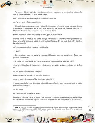 —Porque… —dijo en voz baja, mirando su escritorio—, ¿porque la gente quiere recordar lo
que se siente ser joven? ¿Y estar enamorado?
El Sr. Stessman se apoyó en la pizarra y se frotó la barba.
—¿Eso es correcto? —preguntó Park.
—Oh, definitivamente es correcto —dijo el Sr. Stessman—. No sé si es por eso que Romeo
y Julieta se ha convertido en la obra más apreciada de todos los tiempos. Pero, sí, Sr.
Sheridan. Palabras más verdaderas nunca han sido dichas.
Ella no reconoció a Park en clase de historia, pero nunca lo hacía.
Cuando subió al autobús esa tarde, ella ya estaba allí. Se levantó para dejarlo tener su
lugar junto a la ventana, y luego lo sorprendió al hablarle. En voz baja. Casi entre dientes.
Pero hablándole.
—Es más como una lista de deseos —dijo ella.
—¿Qué?
—Son canciones que me gustaría escuchar. O bandas que me gustaría oír. Cosas que
parecen interesantes.
—Si nunca has oído hablar de The Smiths, ¿cómo es que siquiera sabes de ellos?
—No sé —dijo ella a la defensiva—. Mis amigos, mis viejos amigos... revistas. No sé. Por
ahí.
—¿Por qué no simplemente los oyes?
Ella lo miró como si fuese oficialmente un idiota.
—No es como si pusieran a The Smiths en Sweet 9829
.
Y luego, cuando Park no dijo nada, ella rodó sus profundos ojos marrones hacia la parte
posterior de su cabeza.
—Dios —dijo.
No hablaron más hasta llegar a casa.
Esa noche, mientras hacía su tarea, Park hizo una cinta con todas sus canciones favoritas
de The Smiths, además de algunas canciones de Echo and the Bunnymen30
y Joy Division31
.
29
Sweet 98: KQKQ-FM (98.5 FM) es una estación de radiodifusión en formato adulto moderno contemporáneo. Desde
septiembre de 1980 hasta marzo de 2004, KQKQ fue una estación Top 40 conocida como “Sweet 98”, y fue la primera
estación FM dirigida por personalidades del mercado de Omaha.
 