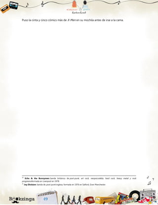 Puso la cinta y cinco cómics más de X-Men en su mochila antes de irse a la cama.
30
Echo & the Bunnymen: banda británica de post-punk, art rock, neopsicodelia, hard rock, heavy metal y rock
progresivoformada en Liverpool en 1978.
31
Joy Division: banda de post-punk inglesa, formada en 1976 en Salford, Gran Manchester.
 