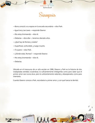 —Bono conoció a su esposa en la escuela secundaria —dice Park.
—Igual Jerry Lee Lewis —responde Eleanor.
—No estoy bromeando —dice él.
—Deberías —dice ella—, tenemos dieciséis años.
—¿Qué hay de Romeo y Julieta?
—Superficial, confundido, y luego muerto.
—Te quiero —dice Park.
—¿Dónde estás, Romeo? —responde Eleanor.
—No estoy bromeando —dice él.
—Deberías.
Ubicada en el transcurso de un año escolar en 1986, Eleanor y Park es la historia de dos
inadaptadas estrellas cruzándose, lo suficientemente inteligentes como para saber que el
primer amor casi nunca dura, pero lo suficientemente valientes y desesperados como para
intentarlo.
Cuando Eleanor conoce a Park, recordarás tu primer amor, y con qué fuerza te derribó.
 