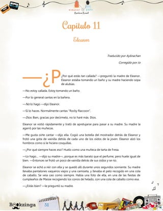 Traducido por Aylinachan
Corregido por Jo
¿Por qué estás tan callada? —preguntó la madre de Eleanor.
Eleanor estaba tomando un baño y su madre haciendo sopa
de alubias.
—No estoy callada. Estoy tomando un baño.
—Por lo general cantas en la bañera.
—No lo hago —dijo Eleanor.
—Sí lo haces. Normalmente cantas “Rocky Raccoon”.
—Dios. Bien, gracias por decírmelo, no lo haré más. Dios.
Eleanor se vistió rápidamente y trató de apretujarse para pasar a su madre. Su madre la
agarró por las muñecas.
—Me gusta oírte cantar —dijo ella. Cogió una botella del mostrador detrás de Eleanor y
frotó una gota de vainilla detrás de cada uno de los oídos de la joven. Eleanor alzó los
hombros como si le hiciera cosquillas.
—¿Por qué siempre haces eso? Huelo como una muñeca de tarta de Fresa.
—Lo hago… —dijo su madre—, porque es más barato que el perfume, pero huele igual de
bien. —Entonces se frotó un poco de vainilla detrás de sus oídos y se rio.
Eleanor se echó a reír con ella y se quedó allí durante unos segundos sonriente. Su madre
llevaba pantalones vaqueros viejos y una camiseta, y llevaba el pelo recogido en una cola
de caballo. Se veía casi como siempre. Había una foto de ella, en una de las fiestas de
cumpleaños de Maisie recogiendo los conos de helado, con una cola de caballo como esa.
—¿Estás bien? —le preguntó su madre.
—¿P
 