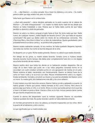 —Sí… —dijo Eleanor—, sí, estoy cansada. Voy a hacer los deberes y a la cama. —Su madre
parecía saber que algo estaba mal, pero no insistió.
Solía hacer que Eleanor se lo contara todo.
—¿Qué está pasando? —decía dándole palmadas en la parte superior de la cabeza de
Eleanor—. ¿Te estás enloqueciendo? —Su madre no había dicho nada de eso desde que
Eleanor se había trasladado a casa. Parecía que se había dado cuenta de que había
perdido su derecho a darle de palmadas.
Eleanor se subió a su litera y empujó el gato hasta el final. No tenía nada que leer. Nada
nuevo, de cualquier manera. ¿Había dejado de llevarle cómics? ¿Por qué había él siquiera
comenzado? Ella pasó sus dedos sobre los títulos de las embarazosas canciones, This
Charming Man y How Soon Is Now?, en su libro de matemáticas. Quería garabatearlo, pero
probablemente él se daría cuenta y se pondría todo prepotente.
Eleanor estaba realmente cansada, no era mentira. Se había quedado despierta, leyendo,
casi todas las noches. Esa noche se durmió después de la cena.
Se despertó con un grito. Richie estaba gritando. Eleanor no sabía lo que estaba diciendo.
Por debajo de los gritos, su madre estaba llorando. Sonaba como si hubiera estado
llorando durante mucho tiempo, ella debía estar completamente fuera de sí si los dejaba
escucharla llorando de esa manera.
Eleanor podría decir que todos los demás en la habitación estaban despiertos. Ella se
colgó de la litera hasta que pudo ver a los niños pequeños tomando forma en la
oscuridad. Los cuatro estaban sentados juntos en una agrupación de mantas en el suelo.
Maisie sostenía al bebé, meciéndolo casi frenéticamente. Eleanor se deslizó fuera de la
cama sin hacer ruido y se acurrucó con ellos. Mouse inmediatamente subió a su regazo.
Estaba temblando, húmedo y envolvió sus brazos y sus piernas alrededor de Eleanor como
un mono. Su madre gritó, dos habitaciones más allá, y los cinco saltaron.
Si esto hubiera ocurrido hacía dos veranos, Eleanor habría corrido y golpeado su puerta. Le
habría gritado a Richie que parara. Habría llamado al 911 como mínimo. Pero ahora le
parecía algo que haría un niño, o un tonto. Ahora, lo único que podía pensar era lo que iba
a hacer si el bebé se ponía a llorar. Gracias a Dios no lo hizo. Incluso parecía darse cuenta
de que hacerlo empeoraría las cosas.
Cuando la alarma del despertador sonó la mañana siguiente, Eleanor no recordaba
haberse quedado dormida. No podía recordar cuándo se había detenido el llanto.
Un horrible pensamiento le vino a la cabeza y se levantó tropezando con los niños. Abrió
la puerta de la habitación y olió a tocino.
Lo que significaba que su madre estaba viva.
 