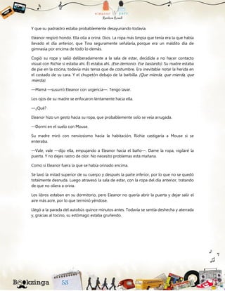 Y que su padrastro estaba probablemente desayunando todavía.
Eleanor respiró hondo. Ella olía a orina. Dios. La ropa más limpia que tenía era la que había
llevado el día anterior, que Tina seguramente señalaría, porque era un maldito día de
gimnasia por encima de todo lo demás.
Cogió su ropa y salió deliberadamente a la sala de estar, decidida a no hacer contacto
visual con Richie si estaba ahí. Él estaba ahí. (Ese demonio. Ese bastardo). Su madre estaba
de pie en la cocina, todavía más tensa que de costumbre. Era inevitable notar la herida en
el costado de su cara. Y el chupetón debajo de la barbilla. (Que mierda, que mierda, que
mierda).
—Mamá —susurró Eleanor con urgencia—. Tengo lavar.
Los ojos de su madre se enfocaron lentamente hacia ella.
—¿Qué?
Eleanor hizo un gesto hacia su ropa, que probablemente solo se veía arrugada.
—Dormí en el suelo con Mouse.
Su madre miró con nerviosismo hacia la habitación, Richie castigaría a Mouse si se
enteraba.
—Vale, vale —dijo ella, empujando a Eleanor hacia el baño—. Dame la ropa, vigilaré la
puerta. Y no dejes rastro de olor. No necesito problemas esta mañana.
Como si Eleanor fuera la que se había orinado encima.
Se lavó la mitad superior de su cuerpo y después la parte inferior, por lo que no se quedó
totalmente desnuda. Luego atravesó la sala de estar, con la ropa del día anterior, tratando
de que no oliera a orina.
Los libros estaban en su dormitorio, pero Eleanor no quería abrir la puerta y dejar salir el
aire más acre, por lo que terminó yéndose.
Llegó a la parada del autobús quince minutos antes. Todavía se sentía deshecha y aterrada
y, gracias al tocino, su estómago estaba gruñendo.
 