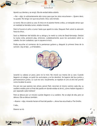 Apretó sus dientes y se enojó. Ella de verdad debía odiarlo.
—No —dijo, lo suficientemente alto como para que los otros escucharan—. Quiero decir,
no puedo. No tengo con que escucharlo. Dios, solo tómalo.
Lo tomó. Ella se cubrió su cara. El chico en el asiento frente a ellos, un estúpido sénior que
en realidad se llamaba Junior, estaba mirando.
Park le frunció el ceño a Junior hasta que apartó la vista. Después Park volvió la atención
hacia la chica…
Sacó su Walkman del bolsillo de su abrigo y le metió su cinta de Dead Kennedys. Deslizó
la nueva cinta, presionó play, entonces, cuidadosamente, puso los auriculares sobre su
cabello. Era tan cuidadoso, que ni siquiera la tocó.
Podía escuchar el comienzo de la pantanosa guitarra y después la primera línea de la
canción. Soy el hijo… y el heredero…
Levantó su cabeza un poco, pero no lo miró. No movió sus manos de su cara. Cuando
llegaron al colegio, se quitó los auriculares y se los devolvió. Se bajaron del bus juntos y
permanecieron juntos. Lo cual era raro. Usualmente, se repelían el uno al otro tan pronto
como tocaban la acera.
Era por eso que parecía raro ahora, pensó Park; recorrían el mismo camino cada día, su
casillero estaba justo al final del pasillo en donde estaba el de él, ¿cómo habían logrado ir
por separado cada mañana?
Park se detuvo por un minuto cuando llegaron a su casillero. No se alejó de ella, pero se
detuvo. Ella se detuvo también.
—Bueno —dijo, mirando hacían el final del pasillo—, ahora has escuchado a The Smiths.
Y ella…
Eleanor se rió.
 