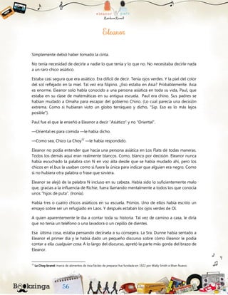 Simplemente debió haber tomado la cinta.
No tenía necesidad de decirle a nadie lo que tenía y lo que no. No necesitaba decirle nada
a un raro chico asiático.
Estaba casi segura que era asiático. Era difícil de decir. Tenía ojos verdes. Y la piel del color
del sol reflejado en la miel. Tal vez era filipino. ¿Eso estaba en Asia? Probablemente. Asia
es enorme. Eleanor solo había conocido a una persona asiática en toda su vida, Paul, que
estaba en su clase de matemáticas en su antigua escuela. Paul era chino. Sus padres se
habían mudado a Omaha para escapar del gobierno Chino. (Lo cual parecía una decisión
extrema. Como si hubieran visto un globo terráqueo y dicho, “Sip. Eso es lo más lejos
posible”).
Paul fue el que le enseñó a Eleanor a decir “Asiático” y no “Oriental”.
—Oriental es para comida —le había dicho.
—Como sea, Chico La Choy32
—le había respondido.
Eleanor no podía entender que hacía una persona asiática en Los Flats de todas maneras.
Todos los demás aquí eran realmente blancos. Como, blanco por decisión. Eleanor nunca
había escuchado la palabra con N en voz alta desde que se había mudado ahí, pero los
chicos en el bus la usaban como si fuera la única para indicar que alguien era negro. Como
si no hubiera otra palabra o frase que sirviera.
Eleanor se alejó de la palabra N incluso en su cabeza. Había sido lo suficientemente malo
que, gracias a la influencia de Richie, fuera llamando mentalmente a todos los que conocía
unos “hijos de puta”. (Ironía).
Había tres o cuatro chicos asiáticos en su escuela. Primos. Uno de ellos había escrito un
ensayo sobre ser un refugiado en Laos. Y después estaban los ojos verdes de Ol.
A quien aparentemente le iba a contar toda su historia. Tal vez de camino a casa, le diría
que no tenía un teléfono o una lavadora o un cepillo de dientes.
Esa última cosa, estaba pensando decírsela a su consejera. La Sra. Dunne había sentado a
Eleanor el primer día y le había dado un pequeño discurso sobre cómo Eleanor le podía
contar a ella cualquier cosa. A lo largo del discurso, apretó la parte más gorda del brazo de
Eleanor.
32
La Choy brand: marca de alimentos de Asia fáciles de preparar fue fundada en 1922 por Wally Smith e Ilhan Nuevo.
 