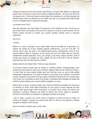 Si Eleanor le decía a la Sra. Dunne todo, sobre Richie, su mamá, todo, Eleanor no sabía qué
pasaría. Pero si le decía a la Sra. Dunne sobre el cepillo de dientes… tal vez la Sra. Dunne le
conseguiría uno. Y entonces Eleanor podría dejar de escabullirse en el baño después del
almuerzo para frotar sus dientes con sal. (Había visto eso en una película del Viejo Oeste
una vez. Probablemente ni siquiera funcionaba).
La campana sonó. 10:12.
Solo dos periodos más hasta Inglés. Se preguntó si él le hablaría en clase. Tal vez era lo
que hacían ahora. Aún podía oír esa voz en su cabeza, no la de él, la del cantante. De The
Smiths. Podías escuchar su acento, aun cuando cantaba. Sonaba como si estuviera
suplicando.
Soy el sol…
Y el aire…
Eleanor no notó al principio como todos habían sido no-horribles en el gimnasio. (Su
cabeza aún estaba en el bus). Estaban jugando voleibol hoy, y una vez Tina dijo, “Tu
servicio, perra” pero fue todo, y fue prácticamente jocoso, considerando como es Tina.
Cuando Eleanor llegó al vestuario, se dio cuenta por qué Tina había sido tan discreta;
simplemente estaba esperando. Tina y sus amigas, y las chicas negras, también, todo el
mundo que quería un pedazo de esto, estaban de pie al final de la fila de Eleanor,
esperando por ella caminara hacia su casillero.
Estaba cubierto con toallas Kotex. Toda una caja, al parecer.
Al principio Eleanor pensó que las toallas en realidad estaban ensangrentadas, pero
cuando se acercó pudo ver que lo era marcador. Alguien había escrito ‘Cabeza de Trapo’ y
‘La Gran Roja’ en unas cuantas toallas, pero eran del tipo caras, así que la tinta estaba
empezando a desaparecer. Si la ropa de Eleanor no estuviera en ese casillero, si estuviera
usando cualquiera cosa menos ese traje, podría simplemente haberse ido. En cambio, pasó
a las chicas, con su barbilla tan alto como podía, y metódicamente despegó las toallas del
casillero. Incluso habían unas cuantas adentro, pegadas a su ropa.
Eleanor lloró un poco, no pudo evitarlo, pero mantuvo dándole la espalda a los demás así
no tendrían un show. Todo había terminado en unos pocos minutos después de todo
porque nadie quería llegar tarde al almuerzo. La mayoría de las chicas aún tenían que
cambiarse y peinarse. Después que todos se fueron, dos chicas negras se quedaron.
Caminaron hacia Eleanor y empezaron a despegar las tollas de la pared.
—No es nada —suspiró una de las chicas, arrugando en forma de bola la toalla. Su
nombre era DeNice, y parecía muy joven para estar en décimo. Era pequeña, y llevaba
recogido el cabello en dos trenzas.
Eleanor sacudió su cabeza, pero no dijo nada.
 