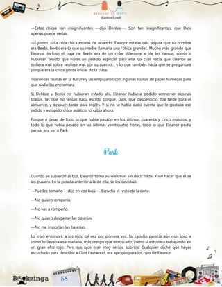 —Estas chicas son insignificantes —dijo DeNice—. Son tan insignificantes, que Dios
apenas puede verlas.
—Ujumm. —La otra chica estuvo de acuerdo. Eleanor estaba casi segura que su nombre
era Beebi. Beebi era lo que su madre llamaría una “chica grande”. Mucho más grande que
Eleanor. Incluso el traje de Beebi era de un color diferente al de los demás, como si
hubieran tenido que hacer un pedido especial para ella. Lo cual hacía que Eleanor se
sintiera mal sobre sentirse mal por su cuerpo… y lo que también hacía que se preguntara
porque era la chica gorda oficial de la clase.
Tiraron las toallas en la basura y las empujaron con algunas toallas de papel húmedas para
que nadie las encontrara.
Si DeNice y Beebi no hubieran estado ahí, Eleanor hubiera podido conservar algunas
toallas, las que no tenían nada escrito porque, Dios, que desperdicio. Iba tarde para el
almuerzo, y después tarde para Inglés. Y si no se había dado cuenta que le gustaba ese
jodido y estúpido chico asiático, lo sabía ahora.
Porque a pesar de todo lo que había pasado en los últimos cuarenta y cinco minutos, y
todo lo que había pasado en las últimas veinticuatro horas, todo lo que Eleanor podía
pensar era ver a Park.
Cuando se subieron al bus, Eleanor tomó su walkman sin decir nada. Y sin hacer que él se
los pusiera. En la parada anterior a la de ella, se los devolvió.
—Puedes tomarlo —dijo en voz baja—. Escucha el resto de la cinta.
—No quiero romperlo.
—No vas a romperlo.
—No quiero desgastar las baterías.
—No me importan las baterías.
Lo miró entonces, a los ojos, tal vez por primera vez. Su cabello parecía aún más loco a
como lo llevaba esa mañana, más crespo que enroscado, como si estuviera trabajando en
un gran afro rojo. Pero sus ojos eran muy serios, sobrios. Cualquier cliché que hayas
escuchado para describir a Clint Eastwood, era apropio para los ojos de Eleanor.
 