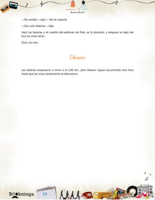 —De verdad —dijo—. No te importa.
—Son solo baterías —dijo.
Sacó las baterías y el casette del walkman de Park, se lo devolvió, y después se bajó del
bus sin mirar atrás.
Dios, era rara.
Las baterías empezaron a morir a la 1:00 am., pero Eleanor siguió escuchando otra hora
hasta que las voces lentamente se detuvieron.
 