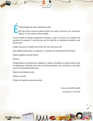 l había dejado de tratar traerla de vuelta.
Ella sólo venía cuando le daba la gana, en sueños, mentiras y en momentos
déjà vu en los cuales se derrumbaba.
Como cuando él estaba manejando al trabajo, y veía a una chica con cabello rojo
parada en la esquina. Y podría jurar, por la mitad de un asfixiante momento, que
esa era ella.
Luego vería que el cabello de la chica era más rubio que rojo.
Que estaba sosteniendo un cigarrillo… y usando una franela de los Sex Pistols.
Eleanor odiaba a los Sex Pistols.
Eleanor…
Parada detrás de él hasta que volteaba su cabeza. Acostada a su lado antes de que
se despertara. Haciendo que todo lo demás pareciera más monótono y aburrido,
nunca lo suficientemente bueno.
Eleanor arruinándolo todo.
Eleanor, ausente.
Él dejo de tratar de traerla de vuelta.
Traducido por ƸӜƷYossƸӜƷ
Corregido por La BoHeMiK
É
 