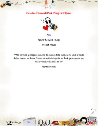 Escucha Eleanor&Park PlayList Oficial
Aquí
You’re the Good Things
Modest Mouse
“Más hermoso y solapado cinismo de Eleanor. Esta canción me llevó a través
de las escenas en donde Eleanor se sentía intrigada por Park, pero no creía que
nada bueno podía salir de eso”.
Rainbow Rowell
 
