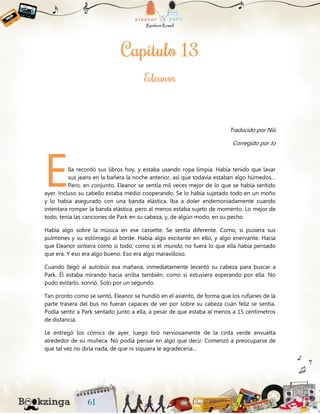 Traducido por Niii
Corregido por Jo
lla recordó sus libros hoy, y estaba usando ropa limpia. Había tenido que lavar
sus jeans en la bañera la noche anterior, así que todavía estaban algo húmedos…
Pero, en conjunto, Eleanor se sentía mil veces mejor de lo que se había sentido
ayer. Incluso su cabello estaba medio cooperando. Se lo había sujetado todo en un moño
y lo había asegurado con una banda elástica. Iba a doler endemoniadamente cuando
intentara romper la banda elástica, pero al menos estaba sujeto de momento. Lo mejor de
todo, tenía las canciones de Park en su cabeza, y, de algún modo, en su pecho.
Había algo sobre la música en ese cassette. Se sentía diferente. Como, si pusiera sus
pulmones y su estómago al borde. Había algo excitante en ello, y algo enervante. Hacía
que Eleanor sintiera como si todo, como si el mundo, no fuera lo que ella había pensado
que era. Y eso era algo bueno. Eso era algo maravilloso.
Cuando llegó al autobús esa mañana, inmediatamente levantó su cabeza para buscar a
Park. Él estaba mirando hacia arriba también, como si estuviera esperando por ella. No
pudo evitarlo, sonrió. Solo por un segundo.
Tan pronto como se sentó, Eleanor se hundió en el asiento, de forma que los rufianes de la
parte trasera del bus no fueran capaces de ver por sobre su cabeza cuán feliz se sentía.
Podía sentir a Park sentado junto a ella, a pesar de que estaba al menos a 15 centímetros
de distancia.
Le entregó los cómics de ayer, luego tiró nerviosamente de la cinta verde envuelta
alrededor de su muñeca. No podía pensar en algo que decir. Comenzó a preocuparse de
que tal vez no diría nada, de que ni siquiera le agradecería…
E
 