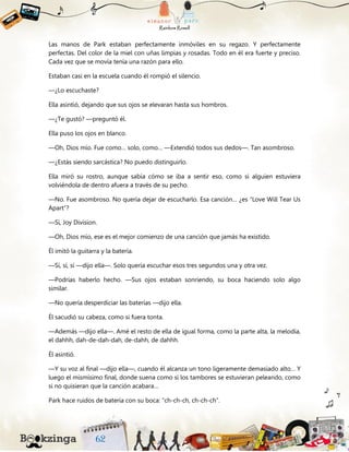 Las manos de Park estaban perfectamente inmóviles en su regazo. Y perfectamente
perfectas. Del color de la miel con uñas limpias y rosadas. Todo en él era fuerte y preciso.
Cada vez que se movía tenía una razón para ello.
Estaban casi en la escuela cuando él rompió el silencio.
—¿Lo escuchaste?
Ella asintió, dejando que sus ojos se elevaran hasta sus hombros.
—¿Te gustó? —preguntó él.
Ella puso los ojos en blanco.
—Oh, Dios mío. Fue como… solo, como… —Extendió todos sus dedos—. Tan asombroso.
—¿Estás siendo sarcástica? No puedo distinguirlo.
Ella miró su rostro, aunque sabía cómo se iba a sentir eso, como si alguien estuviera
volviéndola de dentro afuera a través de su pecho.
—No. Fue asombroso. No quería dejar de escucharlo. Esa canción… ¿es “Love Will Tear Us
Apart”?
—Sí, Joy Division.
—Oh, Dios mío, ese es el mejor comienzo de una canción que jamás ha existido.
Él imitó la guitarra y la batería.
—Sí, sí, sí —dijo ella—. Solo quería escuchar esos tres segundos una y otra vez.
—Podrías haberlo hecho. —Sus ojos estaban sonriendo, su boca haciendo solo algo
similar.
—No quería desperdiciar las baterías —dijo ella.
Él sacudió su cabeza, como si fuera tonta.
—Además —dijo ella—. Amé el resto de ella de igual forma, como la parte alta, la melodía,
el dahhh, dah-de-dah-dah, de-dahh, de dahhh.
Él asintió.
—Y su voz al final —dijo ella—, cuando él alcanza un tono ligeramente demasiado alto… Y
luego el mismísimo final, donde suena como si los tambores se estuvieran peleando, como
si no quisieran que la canción acabara…
Park hace ruidos de batería con su boca: “ch-ch-ch, ch-ch-ch”.
 
