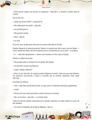 —Solo quería romper esa canción en pedacitos —dijo ella—, y amarlos a todos hasta la
muerte.
Eso lo hizo reír.
—¿Qué hay de los Smith? —preguntó él.
—No sabía quién era quién —dijo ella.
—Lo escribiré para ti.
—Me gustaron todas.
—Bien —dijo él.
—Lo amé.
Él sonrió, pero se giró para mirar por la ventana. Ella bajó la mirada.
Estaban llegando al estacionamiento. Eleanor no quería que esta nueva cosa de hablar —
como realmente hablar, de forma bidireccional y sonriéndose el uno al otro— se acabara.
—Y… —dijo ella rápidamente—, adoro a los Hombres X. Pero odio a Cíclope.
Volvió su cabeza hacia ella.
—No puedes odiar a Cíclope. Él es el capitán del equipo.
—Es aburrido. Es peor que Batman.
—¿Qué? ¿Odias a Batman?
—Dios. Es tan aburrido. Ni siquiera puedo obligarme a leerlo. Cada vez que traes Batman,
me descubro escuchando a Steve, o mirando por la ventana, deseando estar súper
dormida.
El autobús se detuvo.
—Huh —dijo Park, poniéndose de pie. Lo dijo como si realmente estuviera juzgándome.
—¿Qué?
—Ahora sé lo que estás pensando cuando miras por la ventana.
—No, no lo haces —dijo ella—. Lo mezclo todo.
Todos los demás estaban avanzando por el pasillo, pasando a su lado. Eleanor se puso de
pie, también.
—Te traeré El Caballero de la Noche Regresa —dijo él.
 