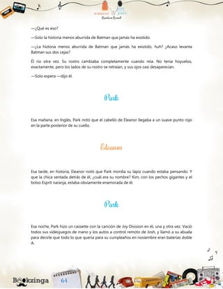 —¿Qué es eso?
—Solo la historia menos aburrida de Batman que jamás ha existido.
—¿La historia menos aburrida de Batman que jamás ha existido, huh? ¿Acaso levanta
Batman sus dos cejas?
Él rio otra vez. Su rostro cambiaba completamente cuando reía. No tenía hoyuelos,
exactamente, pero los lados de su rostro se retraían, y sus ojos casi desaparecían.
—Solo espera —dijo él.
Esa mañana, en Inglés, Park notó que el cabello de Eleanor llegaba a un suave punto rojo
en la parte posterior de su cuello.
Esa tarde, en historia, Eleanor notó que Park mordía su lápiz cuando estaba pensando. Y
que la chica sentada detrás de él, ¿cuál era su nombre? Kim, con los pechos gigantes y el
bolso Esprit naranja, estaba obviamente enamorada de él.
Esa noche, Park hizo un cassette con la canción de Joy Division en él, una y otra vez. Vació
todos sus videojuegos de mano y los autos a control remoto de Josh, y llamó a su abuela
para decirle que todo lo que quería para su cumpleaños en noviembre eran baterías doble
A.
 