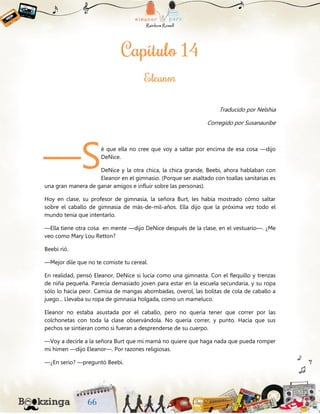 Traducido por Nelshia
Corregido por Susanauribe
é que ella no cree que voy a saltar por encima de esa cosa —dijo
DeNice.
DeNice y la otra chica, la chica grande, Beebi, ahora hablaban con
Eleanor en el gimnasio. (Porque ser asaltado con toallas sanitarias es
una gran manera de ganar amigos e influir sobre las personas).
Hoy en clase, su profesor de gimnasia, la señora Burt, les había mostrado cómo saltar
sobre el caballo de gimnasia de más-de-mil-años. Ella dijo que la próxima vez todo el
mundo tenía que intentarlo.
—Ella tiene otra cosa en mente —dijo DeNice después de la clase, en el vestuario—. ¿Me
veo como Mary Lou Retton?
Beebi rió.
—Mejor dile que no te comiste tu cereal.
En realidad, pensó Eleanor, DeNice si lucía como una gimnasta. Con el flequillo y trenzas
de niña pequeña. Parecía demasiado joven para estar en la escuela secundaria, y su ropa
sólo lo hacía peor. Camisa de mangas abombadas, overol, las bolitas de cola de caballo a
juego... Llevaba su ropa de gimnasia holgada, como un mameluco.
Eleanor no estaba asustada por el caballo, pero no quería tener que correr por las
colchonetas con toda la clase observándola. No quería correr, y punto. Hacía que sus
pechos se sintieran como si fueran a desprenderse de su cuerpo.
—Voy a decirle a la señora Burt que mi mamá no quiere que haga nada que pueda romper
mi himen —dijo Eleanor—. Por razones religiosas.
—¿En serio? —preguntó Beebi.
—S
 