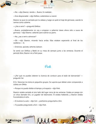 —No —dijo Eleanor, riendo—. Bueno. En realidad...
—Eres despreciable —dijo DeNice, subiéndose su overol.
Eleanor se puso la camiseta por la cabeza y luego se quitó el traje de gimnasia, usando la
camisa como cubierta.
—¿Vas a venir? —preguntó DeNice.
—Bueno, probablemente no voy a empezar a saltarme clases ahora sólo a causa de
gimnasia —dijo Eleanor, saltando para subirse sus jeans.
—No, ¿vas a venir a almorzar?
—Oh —dijo Eleanor, mirando hacia arriba. Ellas estaban esperando al final de los
casilleros—. Sí.
—Entonces, apúrate, señorita Jackson.
Se sentó con DeNice y Beebi en su mesa de siempre junto a las ventanas. Durante el
período libre, Eleanor vio a Park pasar.
—¿Por qué no puedes obtener tu licencia de conducir para el baile de bienvenida? —
preguntó Cal.
El Sr. Stessman los tenía en pequeños grupos. Se suponía que debían estar comparando a
Julieta con Ofelia.
—Porque no puedo doblar el tiempo y el espacio —dijo Park.
Eleanor estaba sentada al otro lado del lugar cerca de las ventanas. Estaba en pareja con
un chico llamado Eric, un jugador de baloncesto. Él estaba hablando, y Eleanor estaba
frunciéndole el ceño.
—Si tuvieras tu auto —dijo Cal—, podríamos preguntarle a Kim.
—Tú puedes preguntarle a Kim —dijo Park.
 