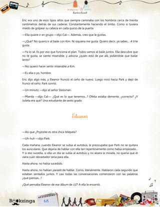 Eric era uno de esos tipos altos que siempre caminaba con los hombros cerca de treinta
centímetros detrás de sus caderas. Constantemente haciendo el limbo. Como si tuviera
miedo de golpear su cabeza en cada quicio de la puerta.
—Ella quiere ir en grupo —dijo Cal—. Además, creo que le gustas.
—¿Qué? No quiero ir al baile con Kim. Ni siquiera me gusta. Quiero decir, ya sabes... A ti te
gusta.
—Ya lo sé. Es por eso que funciona el plan. Todos vamos al baile juntos. Ella descubre que
no te gusta, se siente miserable, y adivina ¿quién está de pie allí, pidiéndole que bailar
lento?
—No quiero hacer sentir miserable a Kim.
—Es ella o yo, hombre.
Eric dijo algo más, y Eleanor frunció el ceño de nuevo. Luego miró hacia Park y dejó de
fruncir el ceño. Park sonrió.
—Un minuto —dijo el señor Stessman.
—Mierda —dijo Cal—. ¿Qué es lo que tenemos...? Ofelia estaba demente, ¿correcto? ¿Y
Julieta era qué? Una estudiante de sexto grado.
—Así que ¿Psylocke es otra chica telépata?
—Uh-huh —dijo Park.
Cada mañana, cuando Eleanor se subía al autobús, le preocupaba que Park no se quitara
los auriculares. Que dejaría de hablar con ella tan repentinamente como había empezado...
Y si eso sucedía, si ella un día se subía al autobús y no alzara la mirada, no quería que él
viera cuán devastador sería para ella.
Hasta ahora, no había sucedido.
Hasta ahora, no habían parado de hablar. Como, literalmente. Hablaron cada segundo que
estaban sentados juntos. Y casi todas las conversaciones comenzaron con las palabras
¿qué piensas...?
¿Qué pensaba Eleanor de ese álbum de U2? A ella le encantó.
 